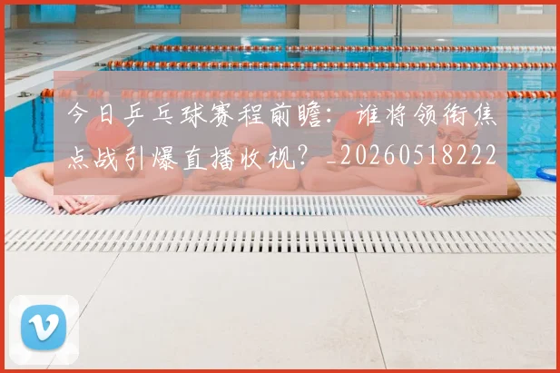 今日乒乓球赛程前瞻:谁将领衔焦点战引爆直播收视?_20260518222654