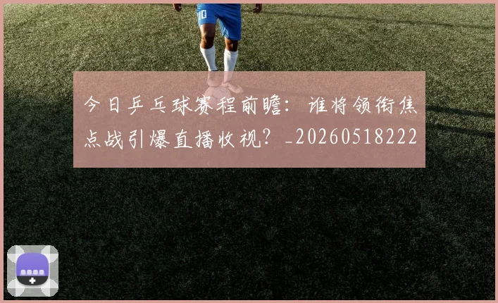 今日乒乓球赛程前瞻:谁将领衔焦点战引爆直播收视?_20260518222654